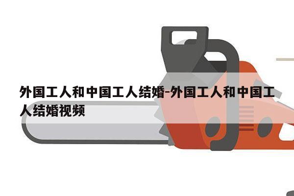 外国工人和中国工人结婚-外国工人和中国工人结婚视频