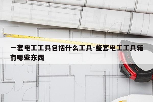 一套电工工具包括什么工具-整套电工工具箱有哪些东西