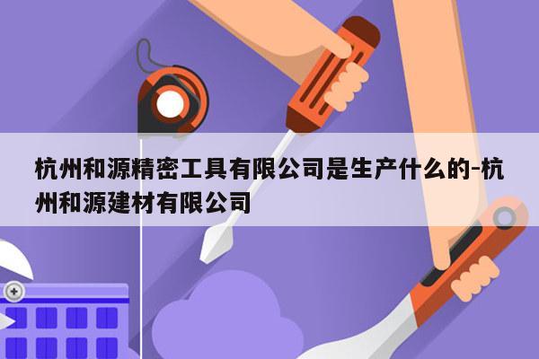 杭州和源精密工具有限公司是生产什么的-杭州和源建材有限公司
