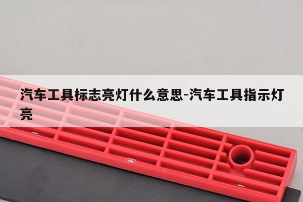 汽车工具标志亮灯什么意思-汽车工具指示灯亮