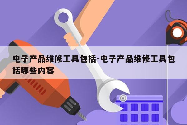 电子产品维修工具包括-电子产品维修工具包括哪些内容