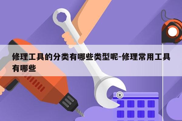 修理工具的分类有哪些类型呢-修理常用工具有哪些