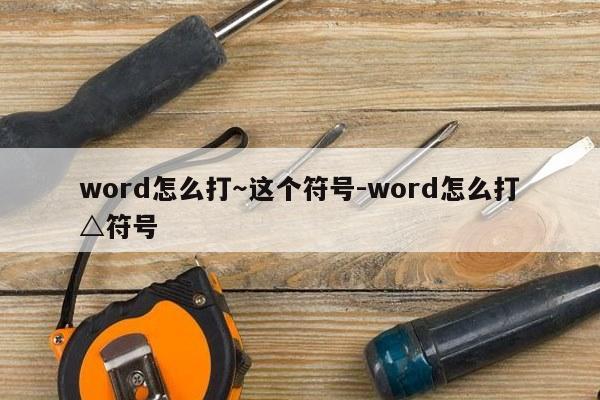 word怎么打～这个符号-word怎么打△符号