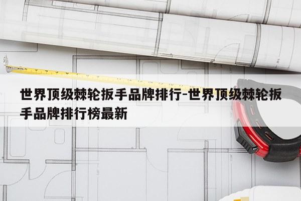 世界顶级棘轮扳手品牌排行-世界顶级棘轮扳手品牌排行榜最新