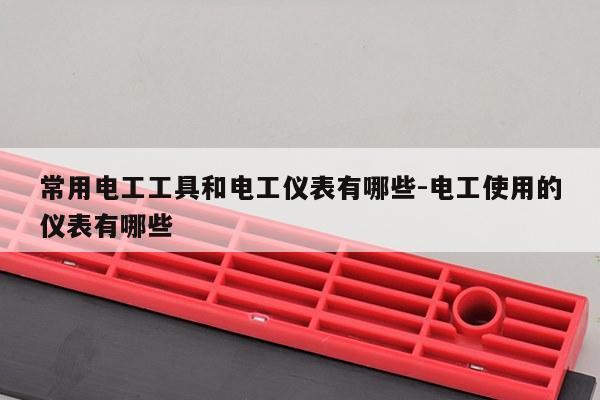 常用电工工具和电工仪表有哪些-电工使用的仪表有哪些