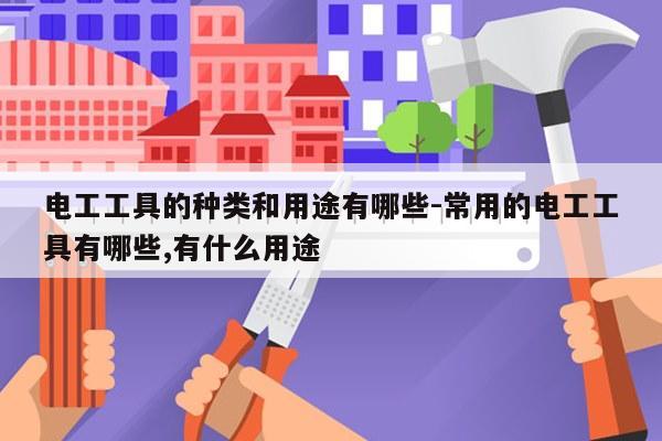 电工工具的种类和用途有哪些-常用的电工工具有哪些,有什么用途