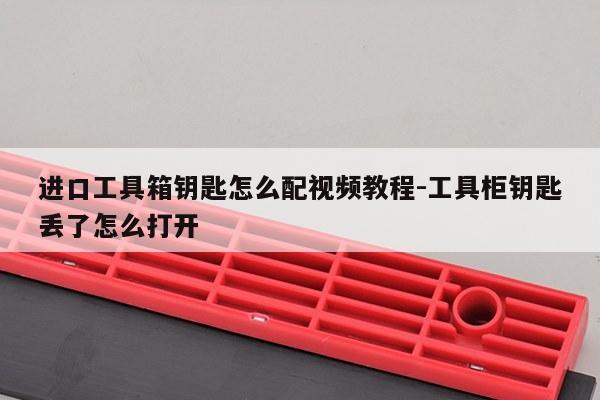 进口工具箱钥匙怎么配视频教程-工具柜钥匙丢了怎么打开