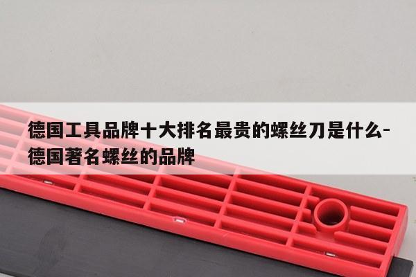 德国工具品牌十大排名最贵的螺丝刀是什么-德国著名螺丝的品牌