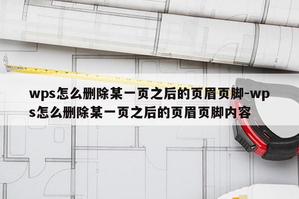 wps怎么删除某一页之后的页眉页脚-wps怎么删除某一页之后的页眉页脚内容