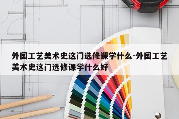 外国工艺美术史这门选修课学什么-外国工艺美术史这门选修课学什么好