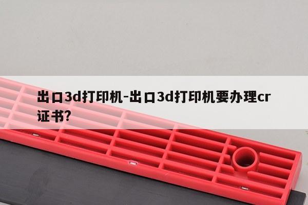 出口3d打印机-出口3d打印机要办理cr证书?