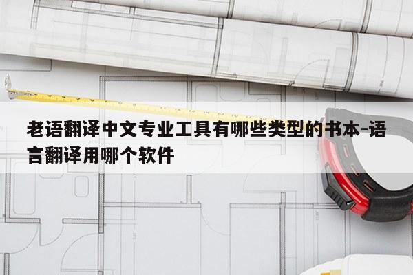 老语翻译中文专业工具有哪些类型的书本-语言翻译用哪个软件
