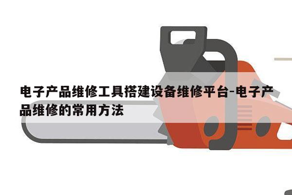 电子产品维修工具搭建设备维修平台-电子产品维修的常用方法