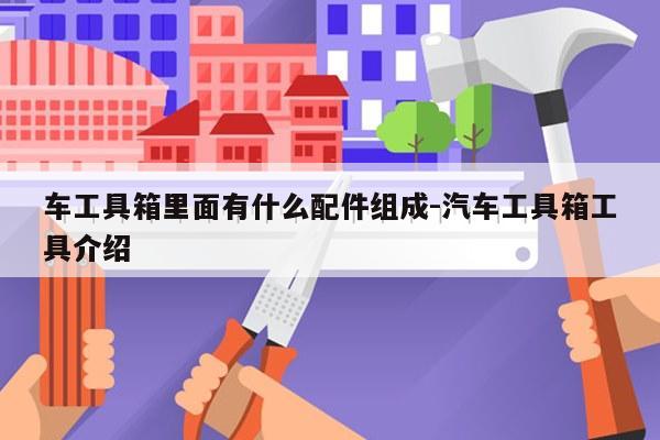 车工具箱里面有什么配件组成-汽车工具箱工具介绍