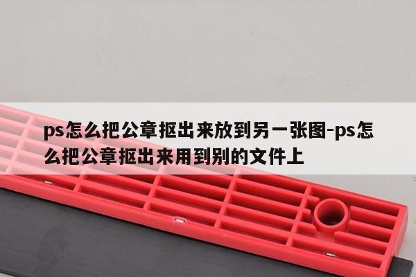ps怎么把公章抠出来放到另一张图-ps怎么把公章抠出来用到别的文件上