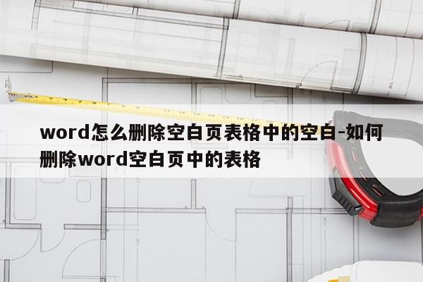 word怎么删除空白页表格中的空白-如何删除word空白页中的表格
