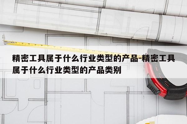 精密工具属于什么行业类型的产品-精密工具属于什么行业类型的产品类别