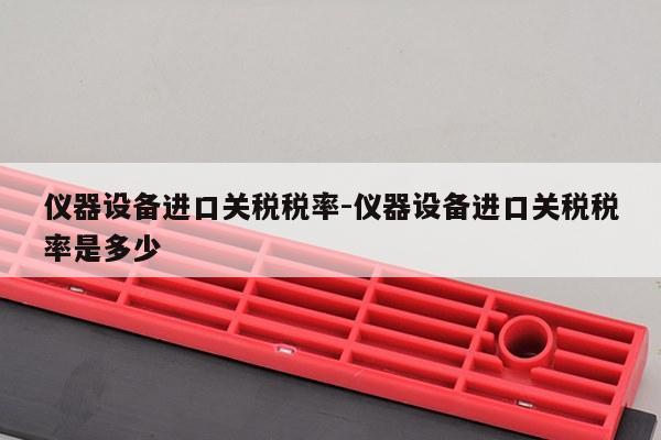 仪器设备进口关税税率-仪器设备进口关税税率是多少