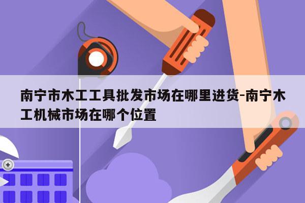 南宁市木工工具批发市场在哪里进货-南宁木工机械市场在哪个位置