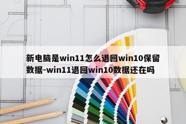 新电脑是win11怎么退回win10保留数据-win11退回win10数据还在吗