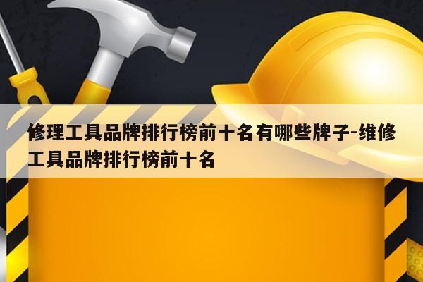 修理工具品牌排行榜前十名有哪些牌子-维修工具品牌排行榜前十名
