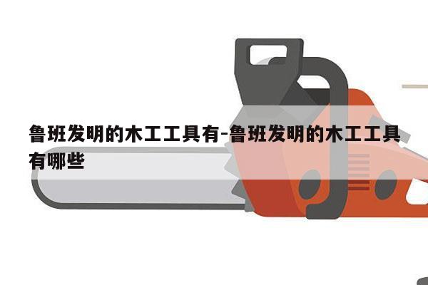 鲁班发明的木工工具有-鲁班发明的木工工具有哪些