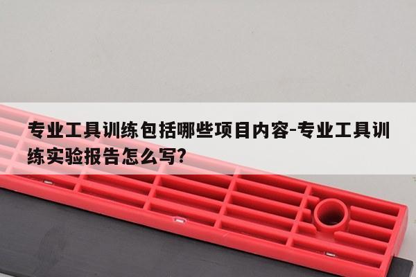 专业工具训练包括哪些项目内容-专业工具训练实验报告怎么写?
