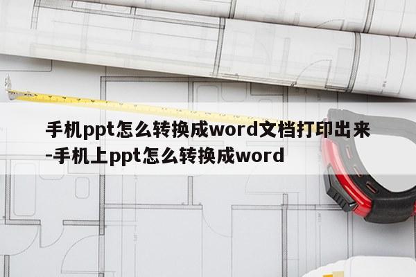 手机ppt怎么转换成word文档打印出来-手机上ppt怎么转换成word