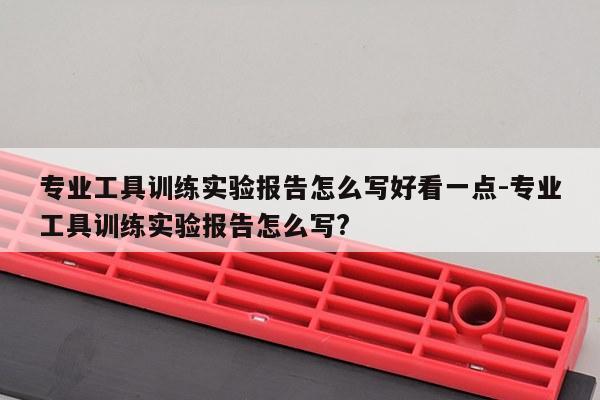 专业工具训练实验报告怎么写好看一点-专业工具训练实验报告怎么写?