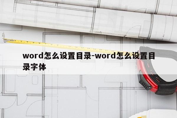 word怎么设置目录-word怎么设置目录字体