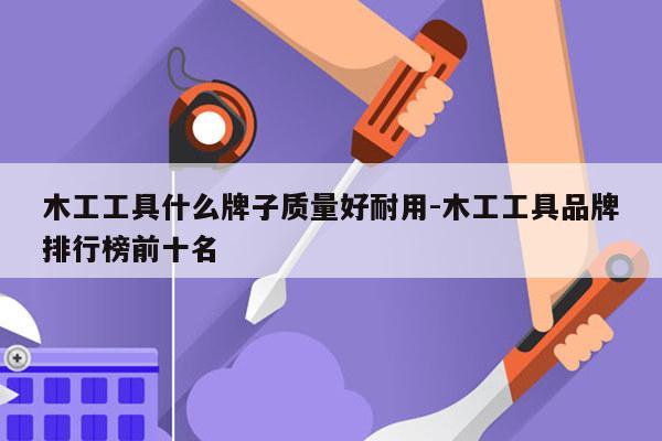 木工工具什么牌子质量好耐用-木工工具品牌排行榜前十名