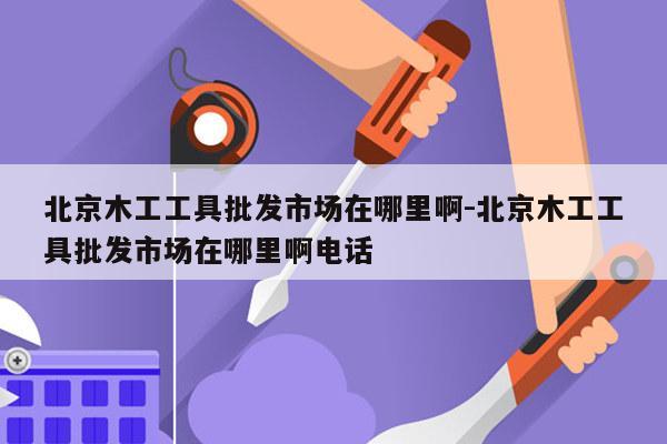 北京木工工具批发市场在哪里啊-北京木工工具批发市场在哪里啊电话