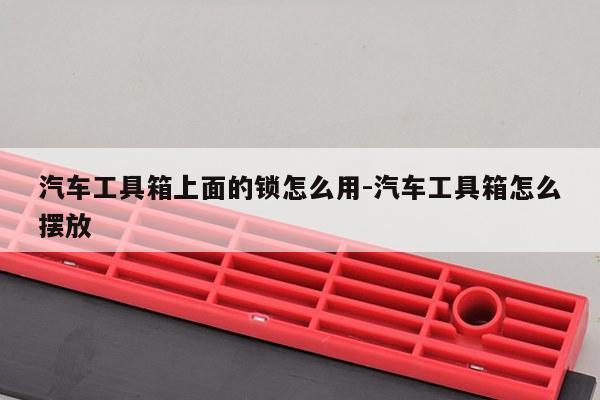 汽车工具箱上面的锁怎么用-汽车工具箱怎么摆放