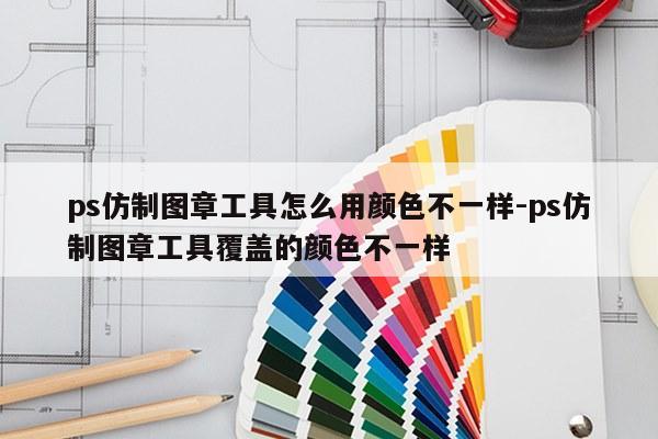 ps仿制图章工具怎么用颜色不一样-ps仿制图章工具覆盖的颜色不一样