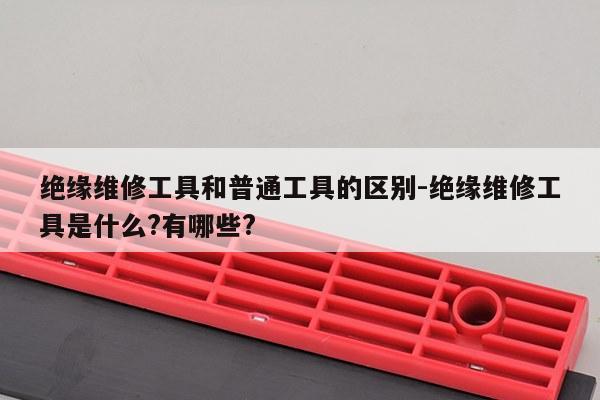 绝缘维修工具和普通工具的区别-绝缘维修工具是什么?有哪些?
