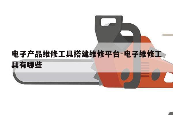 电子产品维修工具搭建维修平台-电子维修工具有哪些