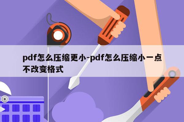 pdf怎么压缩更小-pdf怎么压缩小一点不改变格式