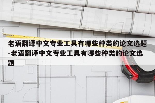 老语翻译中文专业工具有哪些种类的论文选题-老语翻译中文专业工具有哪些种类的论文选题