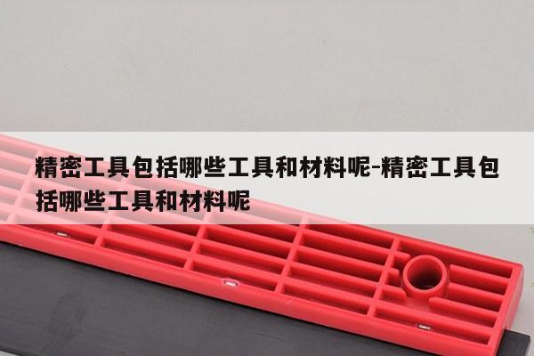 精密工具包括哪些工具和材料呢-精密工具包括哪些工具和材料呢
