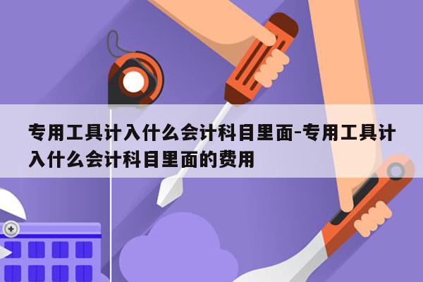 专用工具计入什么会计科目里面-专用工具计入什么会计科目里面的费用