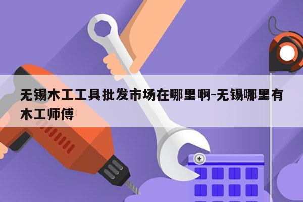 无锡木工工具批发市场在哪里啊-无锡哪里有木工师傅