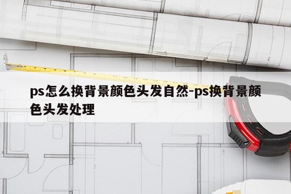 ps怎么换背景颜色头发自然-ps换背景颜色头发处理