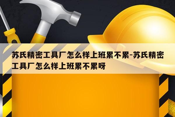 苏氏精密工具厂怎么样上班累不累-苏氏精密工具厂怎么样上班累不累呀