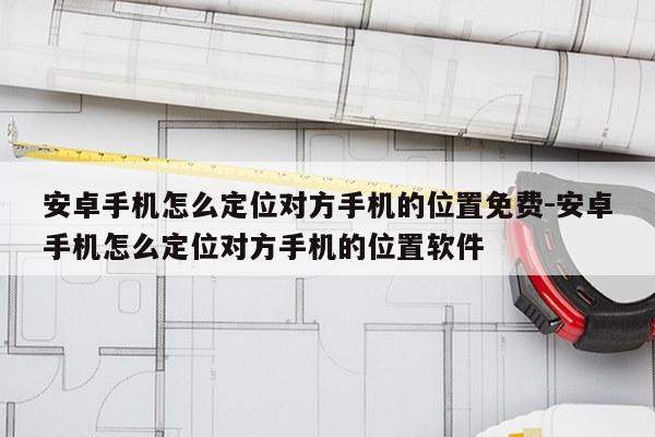 安卓手机怎么定位对方手机的位置免费-安卓手机怎么定位对方手机的位置软件