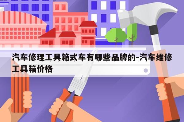 汽车修理工具箱式车有哪些品牌的-汽车维修工具箱价格