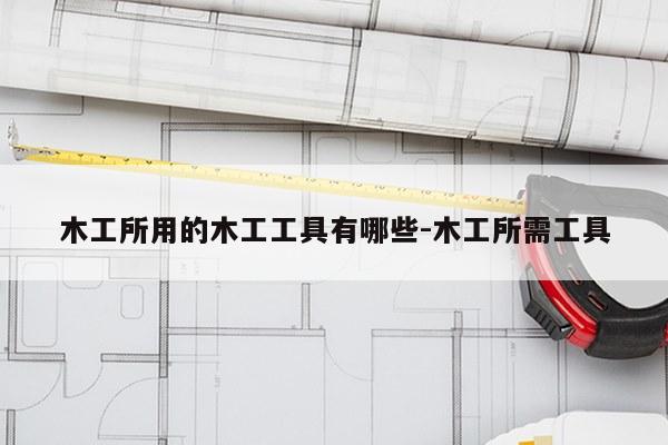 木工所用的木工工具有哪些-木工所需工具