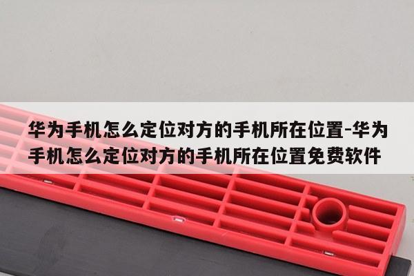 华为手机怎么定位对方的手机所在位置-华为手机怎么定位对方的手机所在位置免费软件
