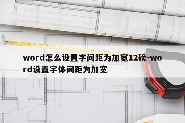 word怎么设置字间距为加宽12磅-word设置字体间距为加宽