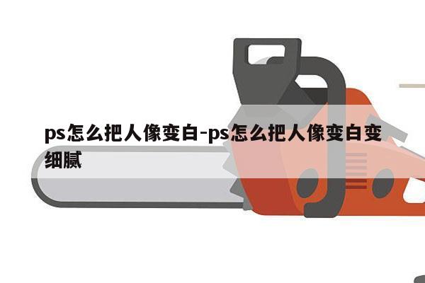 ps怎么把人像变白-ps怎么把人像变白变细腻