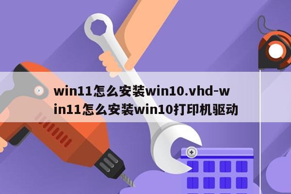 win11怎么安装win10.vhd-win11怎么安装win10打印机驱动